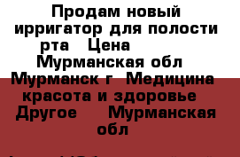 Продам новый ирригатор для полости рта › Цена ­ 2 300 - Мурманская обл., Мурманск г. Медицина, красота и здоровье » Другое   . Мурманская обл.